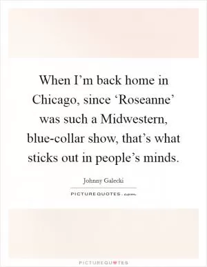 When I’m back home in Chicago, since ‘Roseanne’ was such a Midwestern, blue-collar show, that’s what sticks out in people’s minds Picture Quote #1