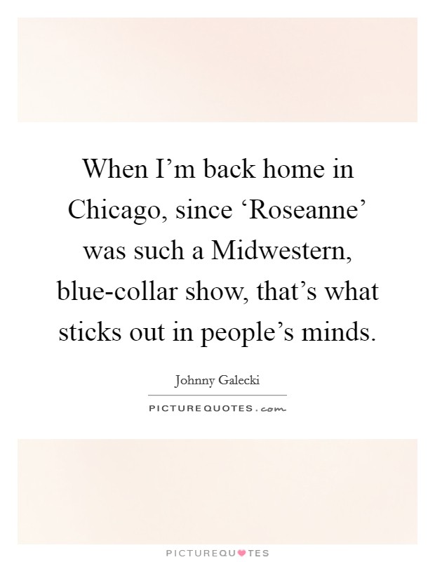When I'm back home in Chicago, since ‘Roseanne' was such a Midwestern, blue-collar show, that's what sticks out in people's minds. Picture Quote #1