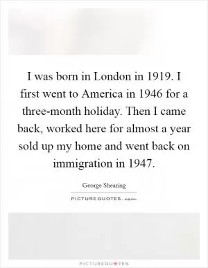 I was born in London in 1919. I first went to America in 1946 for a three-month holiday. Then I came back, worked here for almost a year sold up my home and went back on immigration in 1947 Picture Quote #1
