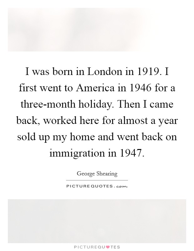 I was born in London in 1919. I first went to America in 1946 for a three-month holiday. Then I came back, worked here for almost a year sold up my home and went back on immigration in 1947. Picture Quote #1