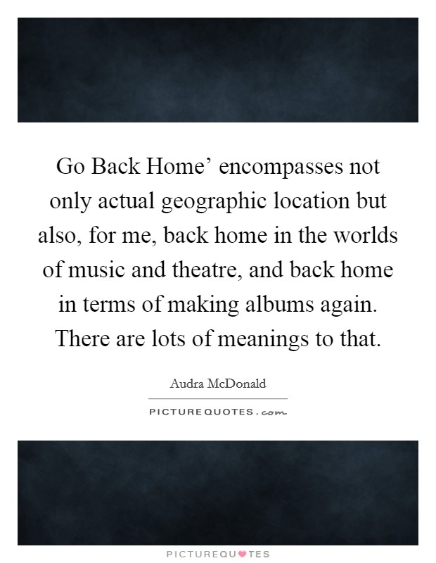 Go Back Home’ encompasses not only actual geographic location but also, for me, back home in the worlds of music and theatre, and back home in terms of making albums again. There are lots of meanings to that Picture Quote #1