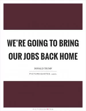 We’re going to bring our jobs back home Picture Quote #1