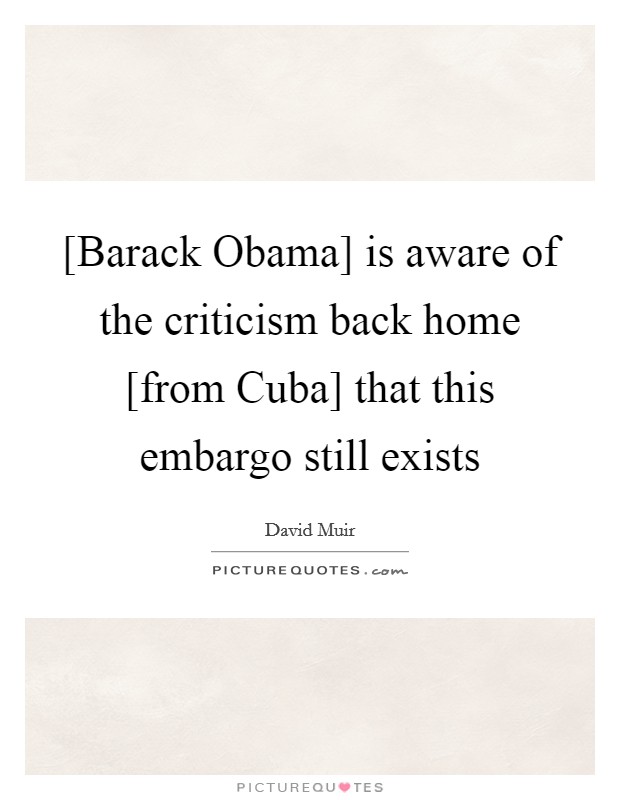 [Barack Obama] is aware of the criticism back home [from Cuba] that this embargo still exists Picture Quote #1