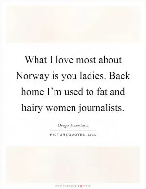 What I love most about Norway is you ladies. Back home I’m used to fat and hairy women journalists Picture Quote #1