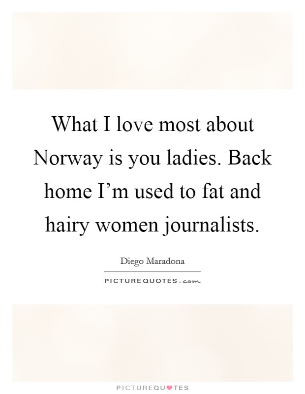 What I love most about Norway is you ladies. Back home I'm used to fat and hairy women journalists. Picture Quote #1