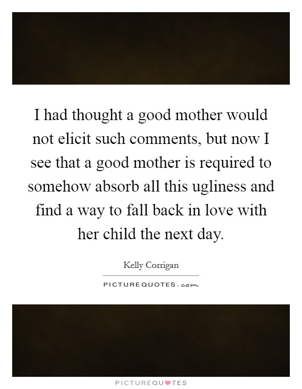 I had thought a good mother would not elicit such comments, but now I see that a good mother is required to somehow absorb all this ugliness and find a way to fall back in love with her child the next day. Picture Quote #1