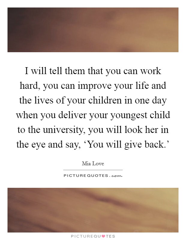 I will tell them that you can work hard, you can improve your life and the lives of your children in one day when you deliver your youngest child to the university, you will look her in the eye and say, ‘You will give back.' Picture Quote #1