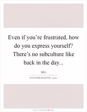 Even if you’re frustrated, how do you express yourself? There’s no subculture like back in the day Picture Quote #1