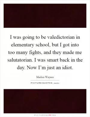 I was going to be valedictorian in elementary school, but I got into too many fights, and they made me salutatorian. I was smart back in the day. Now I’m just an idiot Picture Quote #1