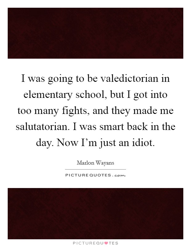 I was going to be valedictorian in elementary school, but I got into too many fights, and they made me salutatorian. I was smart back in the day. Now I'm just an idiot. Picture Quote #1