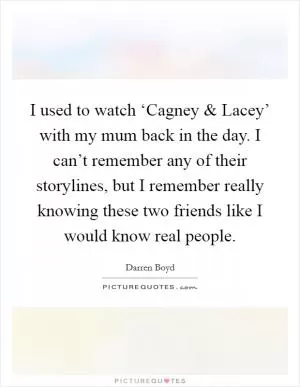 I used to watch ‘Cagney and Lacey’ with my mum back in the day. I can’t remember any of their storylines, but I remember really knowing these two friends like I would know real people Picture Quote #1
