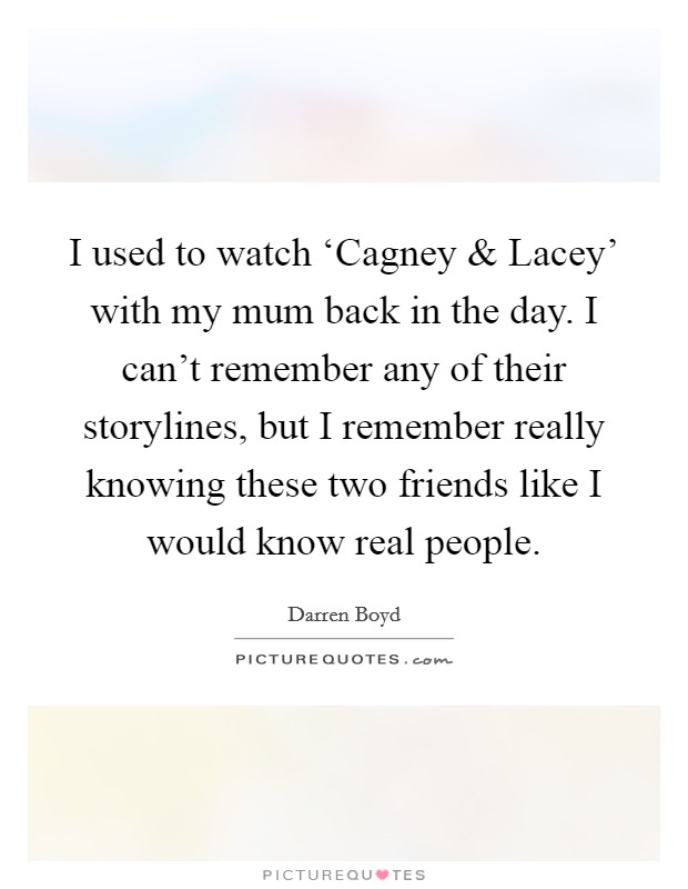 I used to watch ‘Cagney and Lacey' with my mum back in the day. I can't remember any of their storylines, but I remember really knowing these two friends like I would know real people. Picture Quote #1