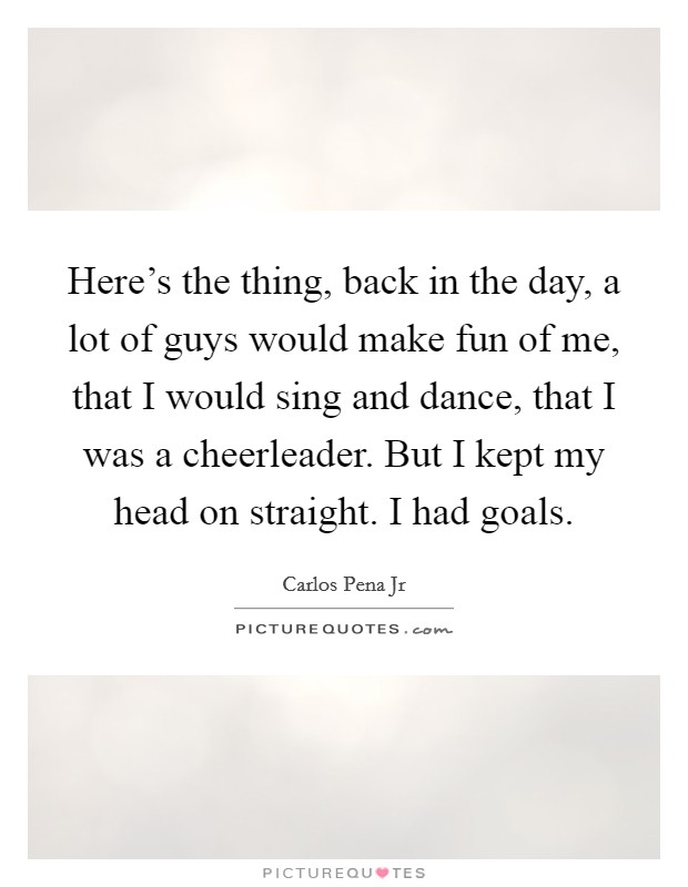 Here's the thing, back in the day, a lot of guys would make fun of me, that I would sing and dance, that I was a cheerleader. But I kept my head on straight. I had goals. Picture Quote #1