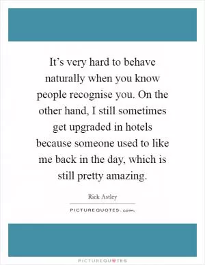 It’s very hard to behave naturally when you know people recognise you. On the other hand, I still sometimes get upgraded in hotels because someone used to like me back in the day, which is still pretty amazing Picture Quote #1