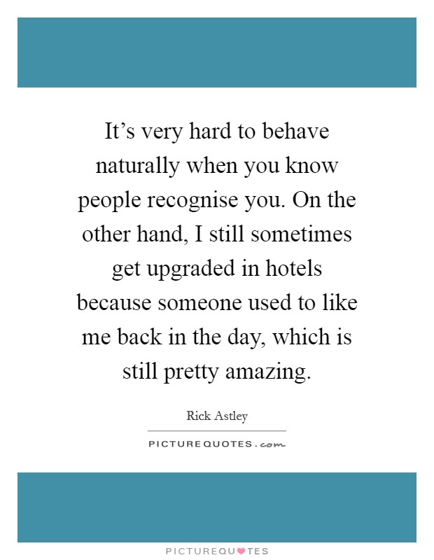 It's very hard to behave naturally when you know people recognise you. On the other hand, I still sometimes get upgraded in hotels because someone used to like me back in the day, which is still pretty amazing. Picture Quote #1
