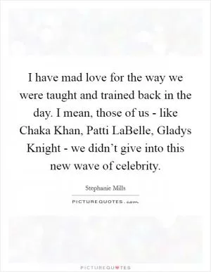 I have mad love for the way we were taught and trained back in the day. I mean, those of us - like Chaka Khan, Patti LaBelle, Gladys Knight - we didn’t give into this new wave of celebrity Picture Quote #1