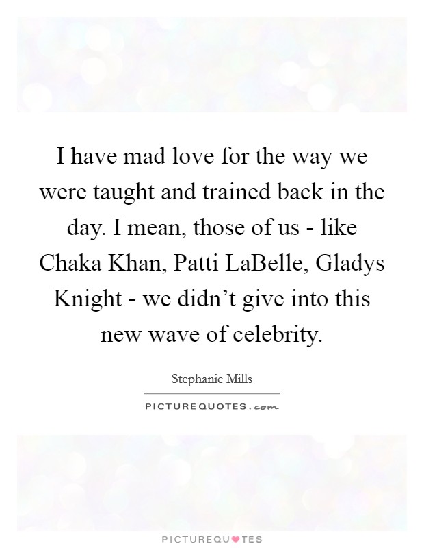I have mad love for the way we were taught and trained back in the day. I mean, those of us - like Chaka Khan, Patti LaBelle, Gladys Knight - we didn't give into this new wave of celebrity. Picture Quote #1