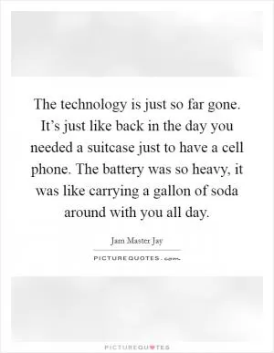 The technology is just so far gone. It’s just like back in the day you needed a suitcase just to have a cell phone. The battery was so heavy, it was like carrying a gallon of soda around with you all day Picture Quote #1