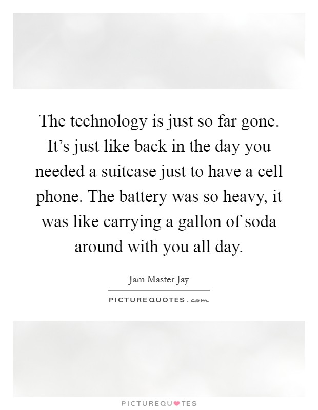 The technology is just so far gone. It's just like back in the day you needed a suitcase just to have a cell phone. The battery was so heavy, it was like carrying a gallon of soda around with you all day. Picture Quote #1