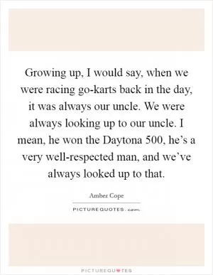 Growing up, I would say, when we were racing go-karts back in the day, it was always our uncle. We were always looking up to our uncle. I mean, he won the Daytona 500, he’s a very well-respected man, and we’ve always looked up to that Picture Quote #1