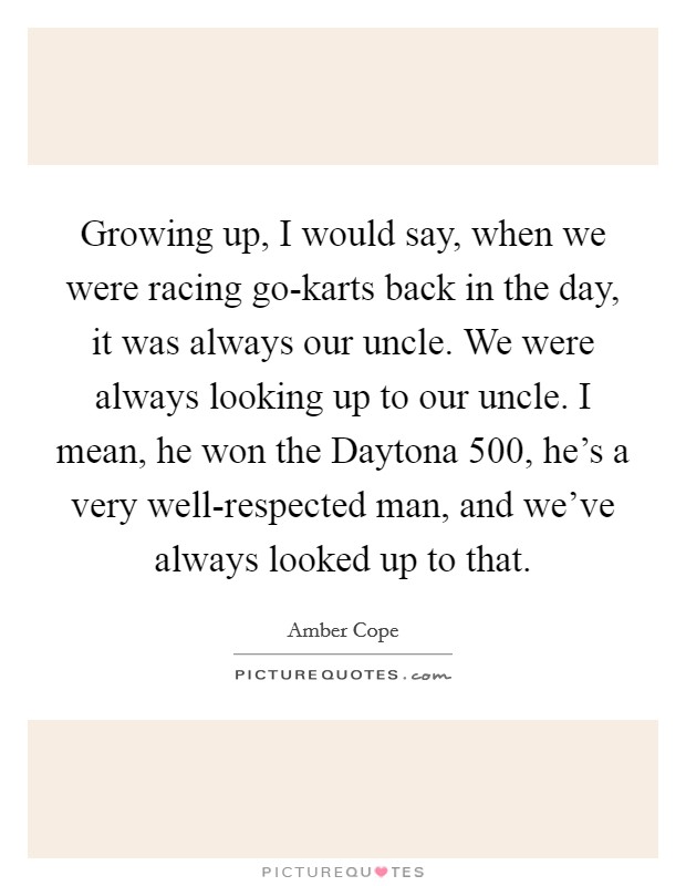 Growing up, I would say, when we were racing go-karts back in the day, it was always our uncle. We were always looking up to our uncle. I mean, he won the Daytona 500, he's a very well-respected man, and we've always looked up to that. Picture Quote #1