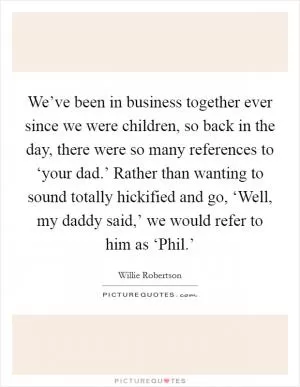 We’ve been in business together ever since we were children, so back in the day, there were so many references to ‘your dad.’ Rather than wanting to sound totally hickified and go, ‘Well, my daddy said,’ we would refer to him as ‘Phil.’ Picture Quote #1