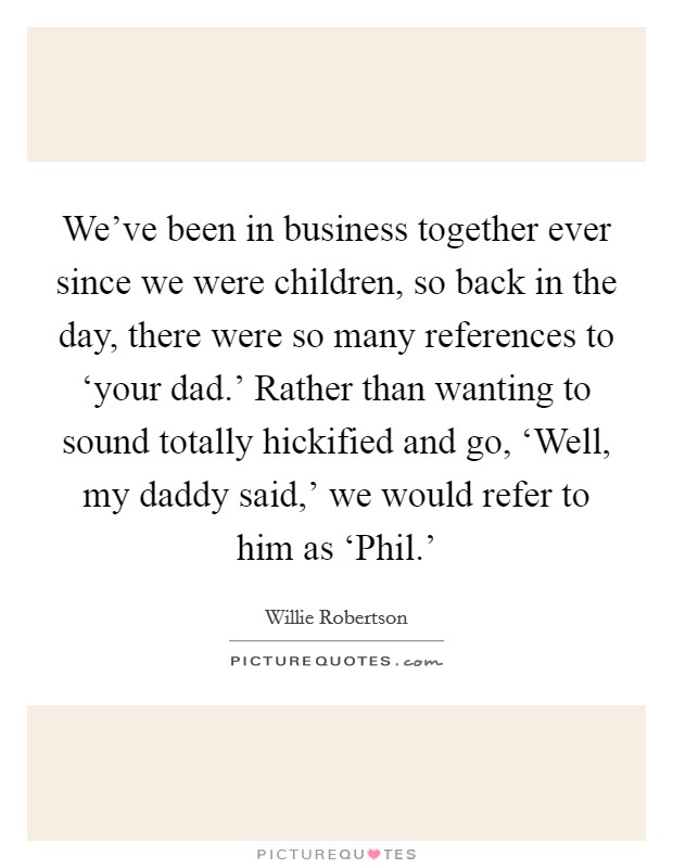 We've been in business together ever since we were children, so back in the day, there were so many references to ‘your dad.' Rather than wanting to sound totally hickified and go, ‘Well, my daddy said,' we would refer to him as ‘Phil.' Picture Quote #1