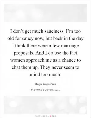 I don’t get much sauciness, I’m too old for saucy now, but back in the day I think there were a few marriage proposals. And I do use the fact women approach me as a chance to chat them up. They never seem to mind too much Picture Quote #1