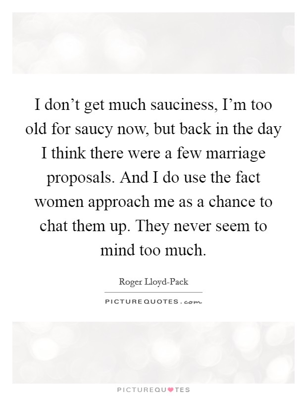 I don't get much sauciness, I'm too old for saucy now, but back in the day I think there were a few marriage proposals. And I do use the fact women approach me as a chance to chat them up. They never seem to mind too much. Picture Quote #1