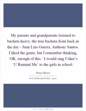 My parents and grandparents listened to bacheta heavy, the true bachata from back in the day - Juan Luis Guerra, Anthony Santos. I liked the genre, but I remember thinking, ‘OK, enough of this.’ I would sing Usher’s ‘U Remind Me’ to the girls in school Picture Quote #1