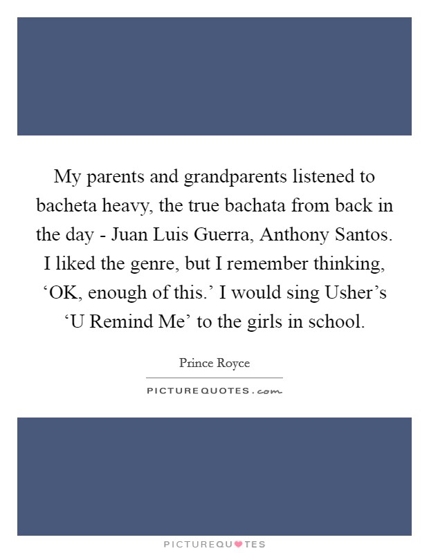 My parents and grandparents listened to bacheta heavy, the true bachata from back in the day - Juan Luis Guerra, Anthony Santos. I liked the genre, but I remember thinking, ‘OK, enough of this.' I would sing Usher's ‘U Remind Me' to the girls in school. Picture Quote #1