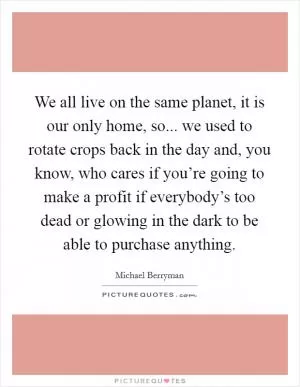 We all live on the same planet, it is our only home, so... we used to rotate crops back in the day and, you know, who cares if you’re going to make a profit if everybody’s too dead or glowing in the dark to be able to purchase anything Picture Quote #1