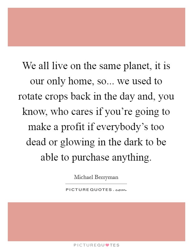 We all live on the same planet, it is our only home, so... we used to rotate crops back in the day and, you know, who cares if you're going to make a profit if everybody's too dead or glowing in the dark to be able to purchase anything. Picture Quote #1