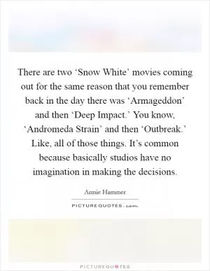 There are two ‘Snow White’ movies coming out for the same reason that you remember back in the day there was ‘Armageddon’ and then ‘Deep Impact.’ You know, ‘Andromeda Strain’ and then ‘Outbreak.’ Like, all of those things. It’s common because basically studios have no imagination in making the decisions Picture Quote #1