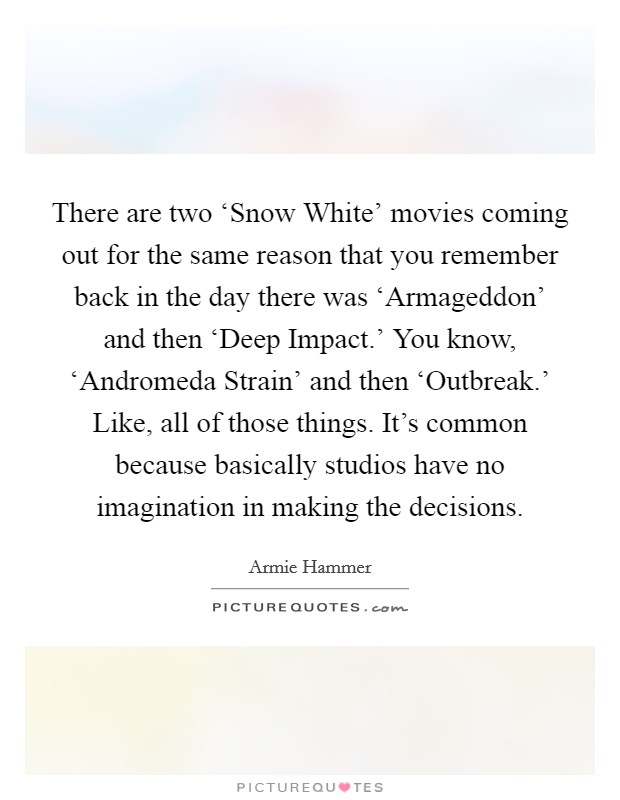 There are two ‘Snow White' movies coming out for the same reason that you remember back in the day there was ‘Armageddon' and then ‘Deep Impact.' You know, ‘Andromeda Strain' and then ‘Outbreak.' Like, all of those things. It's common because basically studios have no imagination in making the decisions. Picture Quote #1