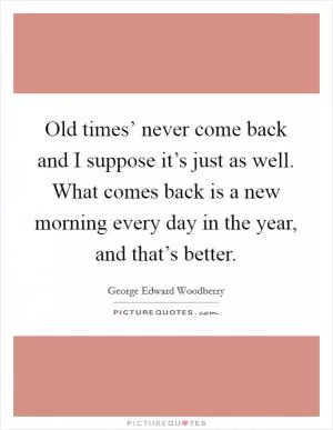 Old times’ never come back and I suppose it’s just as well. What comes back is a new morning every day in the year, and that’s better Picture Quote #1