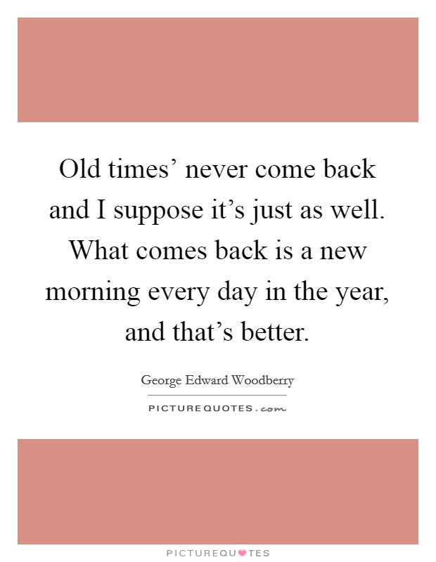 Old times' never come back and I suppose it's just as well. What comes back is a new morning every day in the year, and that's better. Picture Quote #1