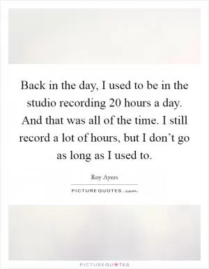 Back in the day, I used to be in the studio recording 20 hours a day. And that was all of the time. I still record a lot of hours, but I don’t go as long as I used to Picture Quote #1