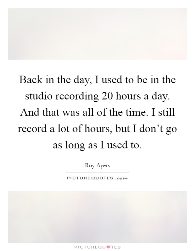 Back in the day, I used to be in the studio recording 20 hours a day. And that was all of the time. I still record a lot of hours, but I don't go as long as I used to. Picture Quote #1