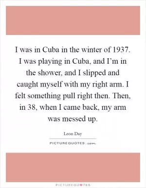 I was in Cuba in the winter of 1937. I was playing in Cuba, and I’m in the shower, and I slipped and caught myself with my right arm. I felt something pull right then. Then, in  38, when I came back, my arm was messed up Picture Quote #1