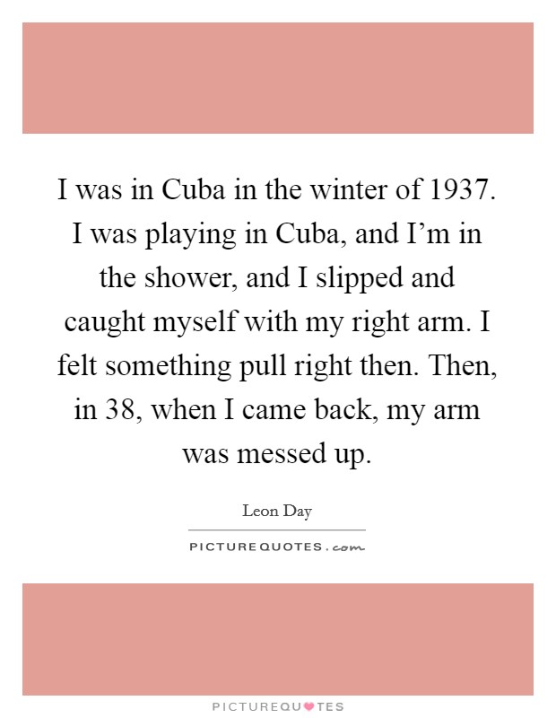 I was in Cuba in the winter of 1937. I was playing in Cuba, and I'm in the shower, and I slipped and caught myself with my right arm. I felt something pull right then. Then, in  38, when I came back, my arm was messed up. Picture Quote #1
