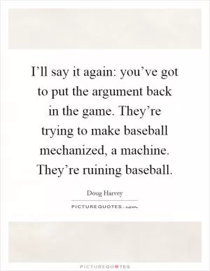 I’ll say it again: you’ve got to put the argument back in the game. They’re trying to make baseball mechanized, a machine. They’re ruining baseball Picture Quote #1