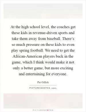 At the high school level, the coaches get these kids in revenue-driven sports and take them away from baseball. There’s so much pressure on these kids to even play spring football. We need to get the African-American players back in the game, which I think would make it not only a better game, but more exciting and entertaining for everyone Picture Quote #1