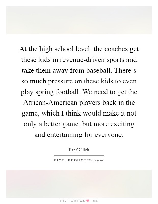 At the high school level, the coaches get these kids in revenue-driven sports and take them away from baseball. There's so much pressure on these kids to even play spring football. We need to get the African-American players back in the game, which I think would make it not only a better game, but more exciting and entertaining for everyone. Picture Quote #1