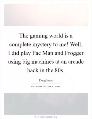 The gaming world is a complete mystery to me! Well, I did play Pac Man and Frogger using big machines at an arcade back in the  80s Picture Quote #1