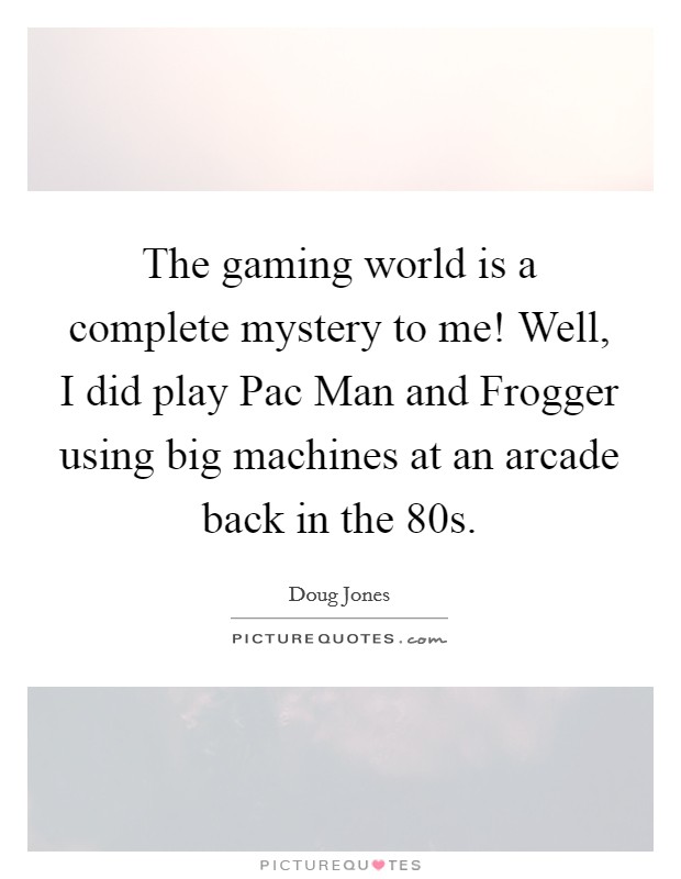 The gaming world is a complete mystery to me! Well, I did play Pac Man and Frogger using big machines at an arcade back in the  80s. Picture Quote #1