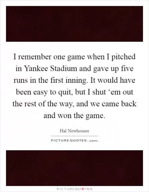 I remember one game when I pitched in Yankee Stadium and gave up five runs in the first inning. It would have been easy to quit, but I shut ‘em out the rest of the way, and we came back and won the game Picture Quote #1