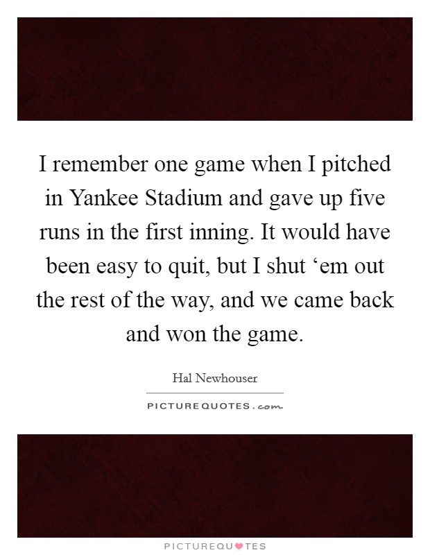 I remember one game when I pitched in Yankee Stadium and gave up five runs in the first inning. It would have been easy to quit, but I shut ‘em out the rest of the way, and we came back and won the game. Picture Quote #1