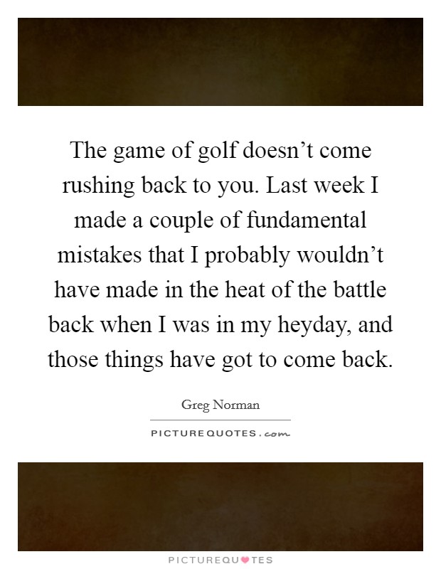 The game of golf doesn't come rushing back to you. Last week I made a couple of fundamental mistakes that I probably wouldn't have made in the heat of the battle back when I was in my heyday, and those things have got to come back. Picture Quote #1