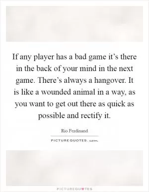 If any player has a bad game it’s there in the back of your mind in the next game. There’s always a hangover. It is like a wounded animal in a way, as you want to get out there as quick as possible and rectify it Picture Quote #1
